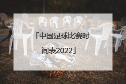 「中国足球比赛时间表2022」中国足球国家队比赛